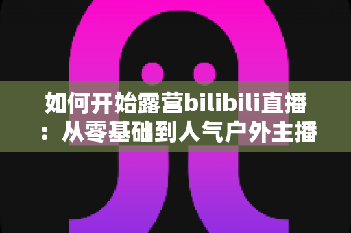 如何开始露营bilibili直播:从零基础到人气户外主播的全方位实战指南 如何开始露营bilibili直播:从零基础到人气户外主播的全方位实战指南