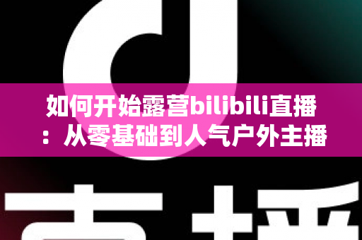 如何开始露营bilibili直播:从零基础到人气户外主播的全方位实战指南 如何开始露营bilibili直播:从零基础到人气户外主播的全方位实战指南