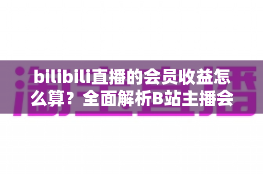 bilibili直播的会员收益怎么算?全面解析B站主播会员收入构成、分成比例与结算提现全流程 bilibili直播的会员收益怎么算?全面解析B站主播会员收入构成、分成比例与结算提现全流程