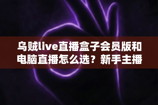 乌贼live直播盒子会员版和电脑直播怎么选?新手主播必看的全方位对比与避坑指南 乌贼live直播盒子会员版和电脑直播怎么选?新手主播必看的全方位对比与避坑指南