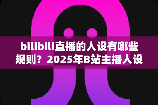 bilibili直播的人设有哪些规则?2025年B站主播人设搭建与合规运营完全指南 bilibili直播的人设有哪些规则?2025年B站主播人设搭建与合规运营完全指南
