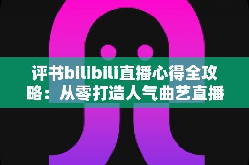 评书bilibili直播心得全攻略：从零打造人气曲艺直播间的实战经验与深度解析