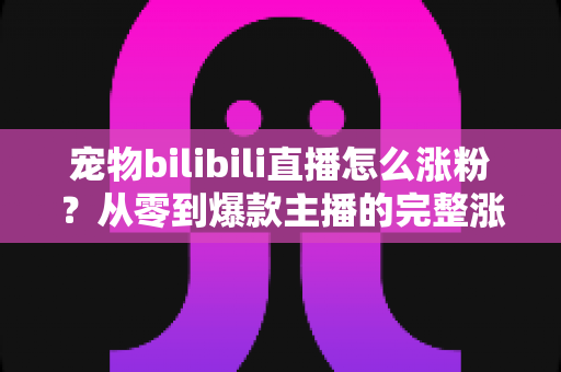 宠物bilibili直播怎么涨粉?从零到爆款主播的完整涨粉实战指南 宠物bilibili直播怎么涨粉?从零到爆款主播的完整涨粉实战指南