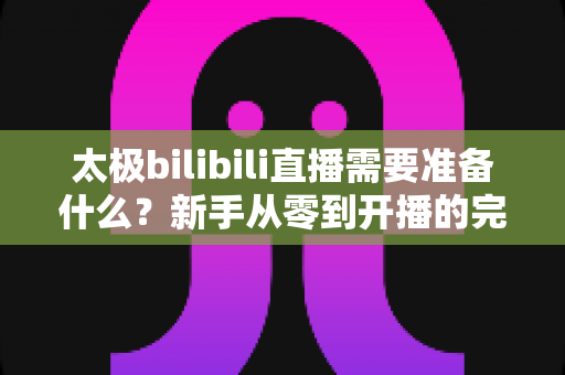太极bilibili直播需要准备什么?新手从零到开播的完整装备清单与实战运营指南 太极bilibili直播需要准备什么?新手从零到开播的完整装备清单与实战运营指南