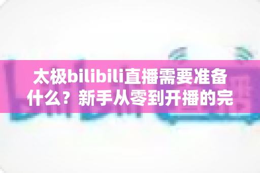 太极bilibili直播需要准备什么？新手从零到开播的完整装备清单与实战运营指南