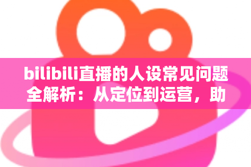 bilibili直播的人设常见问题全解析：从定位到运营，助你打造真实又有记忆点的主播形象