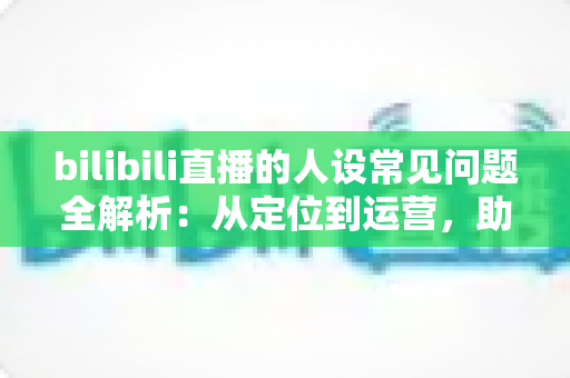 bilibili直播的人设常见问题全解析：从定位到运营，助你打造真实又有记忆点的主播形象