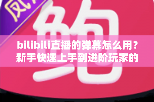 bilibili直播的弹幕怎么用？新手快速上手到进阶玩家的完整实用指南