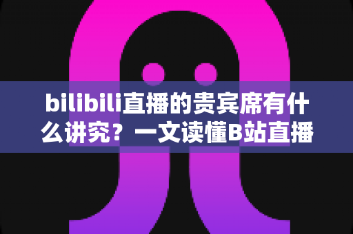 bilibili直播的贵宾席有什么讲究?一文读懂B站直播间贵宾席的规则、权益与礼仪 bilibili直播的贵宾席有什么讲究?一文读懂B站直播间贵宾席的规则、权益与礼仪