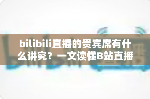 bilibili直播的贵宾席有什么讲究?一文读懂B站直播间贵宾席的规则、权益与礼仪 bilibili直播的贵宾席有什么讲究?一文读懂B站直播间贵宾席的规则、权益与礼仪