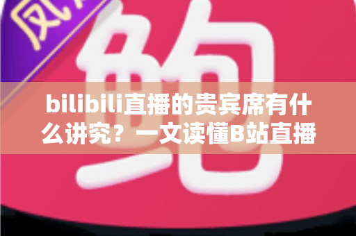 bilibili直播的贵宾席有什么讲究？一文读懂B站直播间贵宾席的规则、权益与礼仪