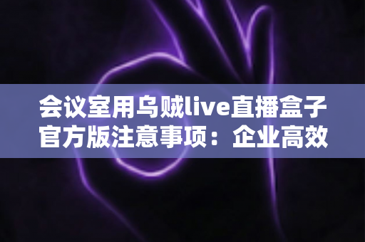 会议室用乌贼live直播盒子官方版注意事项:企业高效直播的必备避坑指南 会议室用乌贼live直播盒子官方版注意事项:企业高效直播的必备避坑指南