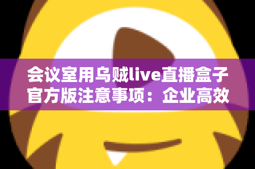 会议室用乌贼live直播盒子官方版注意事项：企业高效直播的必备避坑指南