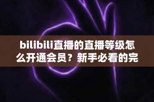 bilibili直播的直播等级怎么开通会员？新手必看的完整开通攻略与权益解析