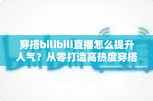 穿搭bilibili直播怎么提升人气?从零打造高热度穿搭直播间的实战运营指南 穿搭bilibili直播怎么提升人气?从零打造高热度穿搭直播间的实战运营指南