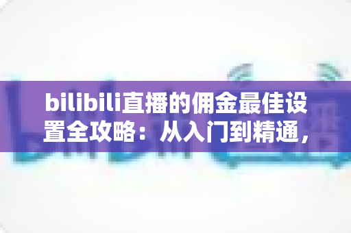 bilibili直播的佣金最佳设置全攻略：从入门到精通，助你最大化直播收益的实用指南