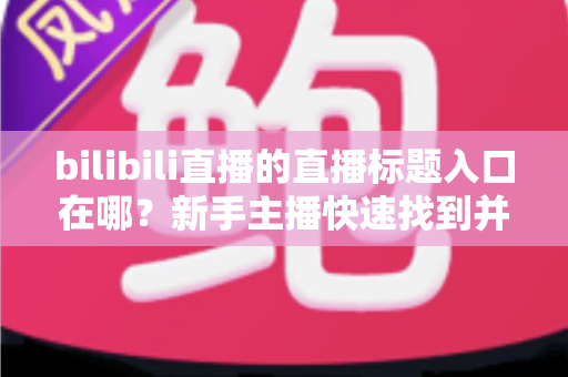 bilibili直播的直播标题入口在哪?新手主播快速找到并修改标题的完整指南 bilibili直播的直播标题入口在哪?新手主播快速找到并修改标题的完整指南