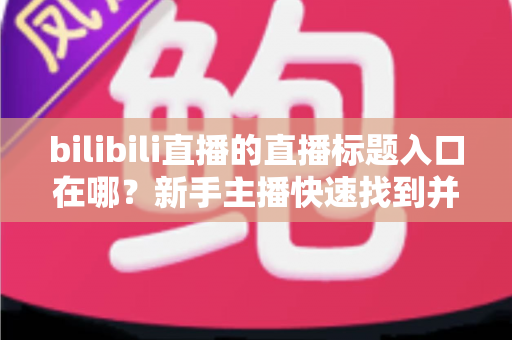 bilibili直播的直播标题入口在哪?新手主播快速找到并修改标题的完整指南 bilibili直播的直播标题入口在哪?新手主播快速找到并修改标题的完整指南