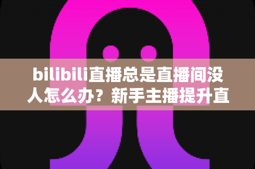 bilibili直播总是直播间没人怎么办？新手主播提升直播间人气的全方位实战指南