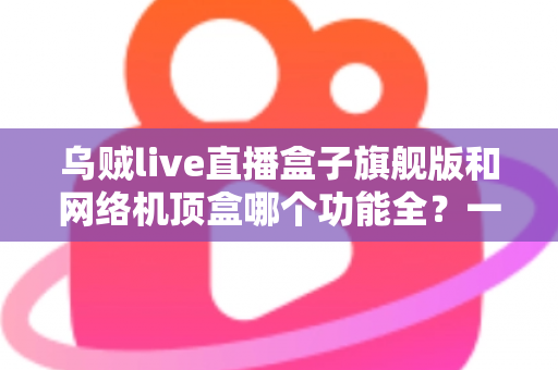 乌贼live直播盒子旗舰版和网络机顶盒哪个功能全？一文读懂两大设备的功能差异与选购指南