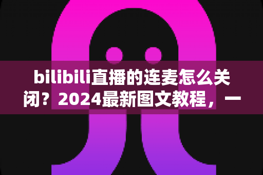 bilibili直播的连麦怎么关闭?2024最新图文教程,一学就会的连麦关闭全攻略 bilibili直播的连麦怎么关闭?2024最新图文教程,一学就会的连麦关闭全攻略