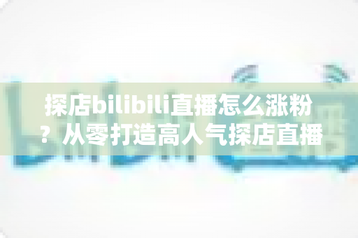 探店bilibili直播怎么涨粉？从零打造高人气探店直播间的全流程实战攻略