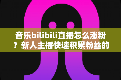 音乐bilibili直播怎么涨粉？新人主播快速积累粉丝的实战指南