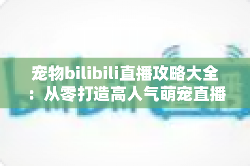 宠物bilibili直播攻略大全：从零打造高人气萌宠直播间的完整运营指南