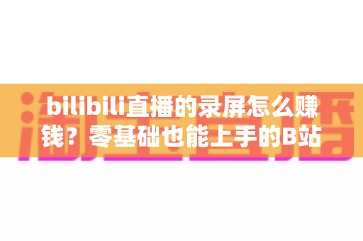 bilibili直播的录屏怎么赚钱?零基础也能上手的B站录屏变现全攻略 bilibili直播的录屏怎么赚钱?零基础也能上手的B站录屏变现全攻略