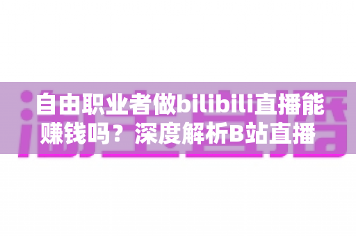 自由职业者做bilibili直播能赚钱吗？深度解析B站直播变现的真实收入与实用攻略