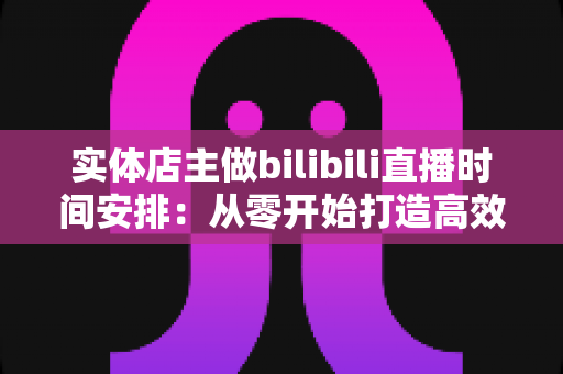 实体店主做bilibili直播时间安排：从零开始打造高效直播计划，让线下生意线上翻倍增长