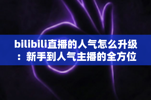 bilibili直播的人气怎么升级：新手到人气主播的全方位实战指南