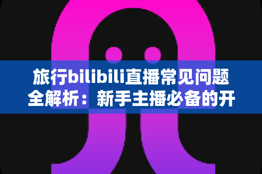 旅行bilibili直播常见问题全解析:新手主播必备的开播指南与答疑手册 旅行bilibili直播常见问题全解析:新手主播必备的开播指南与答疑手册