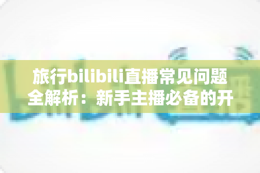 旅行bilibili直播常见问题全解析：新手主播必备的开播指南与答疑手册