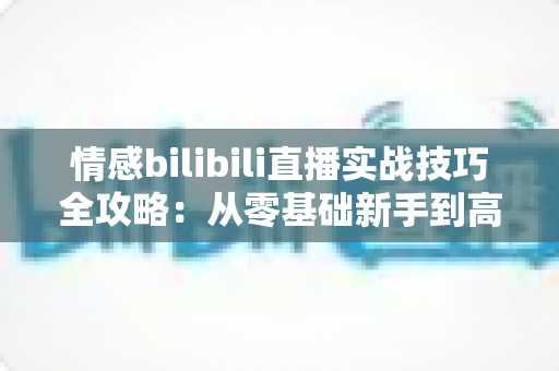 情感bilibili直播实战技巧全攻略：从零基础新手到高人气情感主播的进阶秘籍