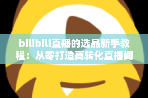 bilibili直播的选品新手教程:从零打造高转化直播间的选品实战指南 bilibili直播的选品新手教程:从零打造高转化直播间的选品实战指南