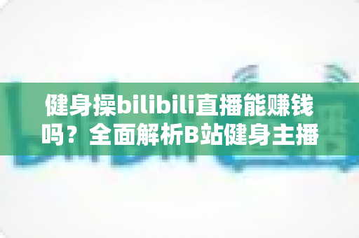 健身操bilibili直播能赚钱吗？全面解析B站健身主播的变现渠道、收入水平与成功策略
