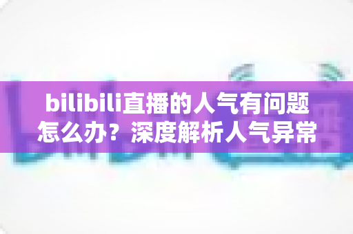 bilibili直播的人气有问题怎么办？深度解析人气异常原因与高效提升方案