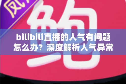 bilibili直播的人气有问题怎么办？深度解析人气异常原因与高效提升方案
