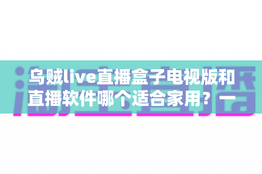 乌贼live直播盒子电视版和直播软件哪个适合家用?一文看懂家庭观影最佳方案 乌贼live直播盒子电视版和直播软件哪个适合家用?一文看懂家庭观影最佳方案