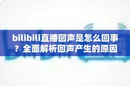 bilibili直播回声是怎么回事?全面解析回声产生的原因与实用解决方法 bilibili直播回声是怎么回事?全面解析回声产生的原因与实用解决方法