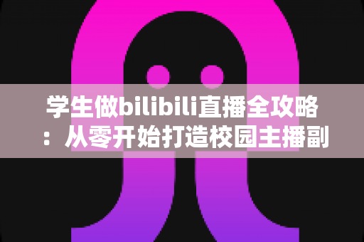 学生做bilibili直播全攻略:从零开始打造校园主播副业的机遇、挑战与实战指南 学生做bilibili直播全攻略:从零开始打造校园主播副业的机遇、挑战与实战指南