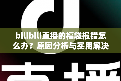 bilibili直播的福袋报错怎么办?原因分析与实用解决方案全攻略 bilibili直播的福袋报错怎么办?原因分析与实用解决方案全攻略