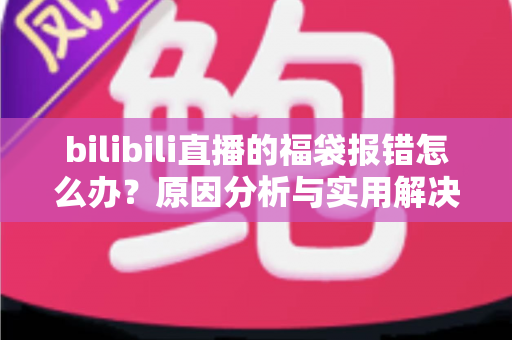 bilibili直播的福袋报错怎么办?原因分析与实用解决方案全攻略 bilibili直播的福袋报错怎么办?原因分析与实用解决方案全攻略