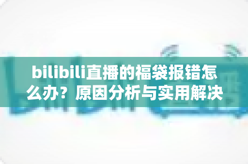 bilibili直播的福袋报错怎么办?原因分析与实用解决方案全攻略 bilibili直播的福袋报错怎么办?原因分析与实用解决方案全攻略