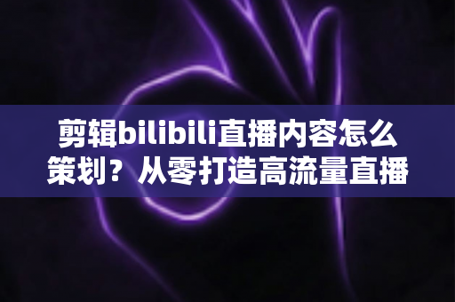 剪辑bilibili直播内容怎么策划？从零打造高流量直播二创视频的实用指南