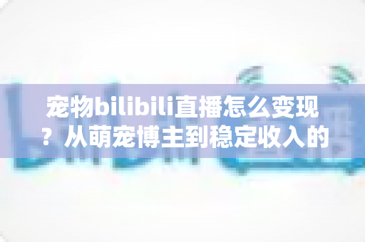 宠物bilibili直播怎么变现?从萌宠博主到稳定收入的完整赚钱指南 宠物bilibili直播怎么变现?从萌宠博主到稳定收入的完整赚钱指南