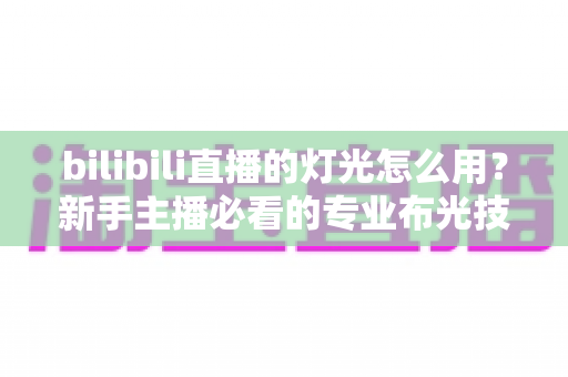 bilibili直播的灯光怎么用？新手主播必看的专业布光技巧全攻略