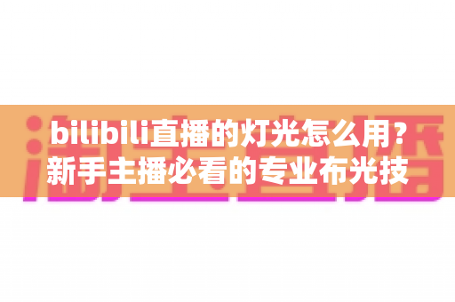 bilibili直播的灯光怎么用？新手主播必看的专业布光技巧全攻略