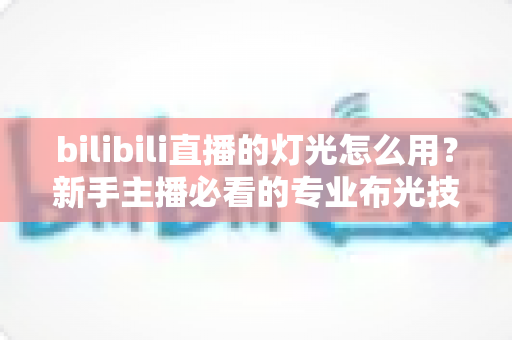 bilibili直播的灯光怎么用？新手主播必看的专业布光技巧全攻略
